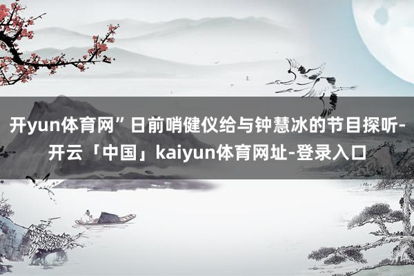 开yun体育网”日前哨健仪给与钟慧冰的节目探听-开云「中国」kaiyun体育网址-登录入口
