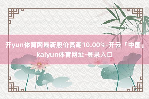 开yun体育网最新股价高潮10.00%-开云「中国」kaiyun体育网址-登录入口