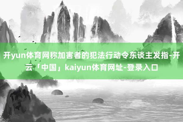 开yun体育网称加害者的犯法行动令东谈主发指-开云「中国」kaiyun体育网址-登录入口