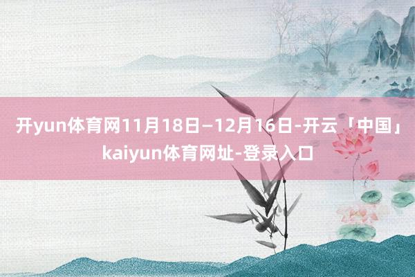 开yun体育网11月18日—12月16日-开云「中国」kaiyun体育网址-登录入口