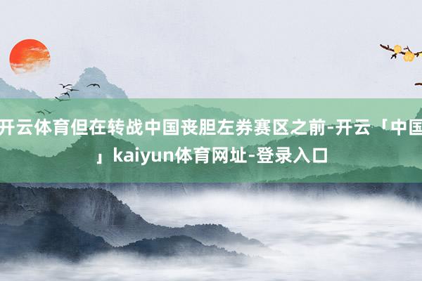 开云体育但在转战中国丧胆左券赛区之前-开云「中国」kaiyun体育网址-登录入口