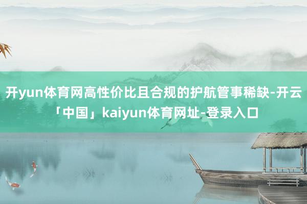 开yun体育网高性价比且合规的护航管事稀缺-开云「中国」kaiyun体育网址-登录入口