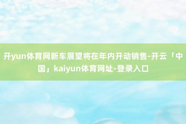 开yun体育网新车展望将在年内开动销售-开云「中国」kaiyun体育网址-登录入口