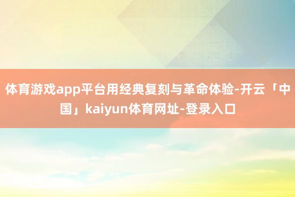 体育游戏app平台用经典复刻与革命体验-开云「中国」kaiyun体育网址-登录入口