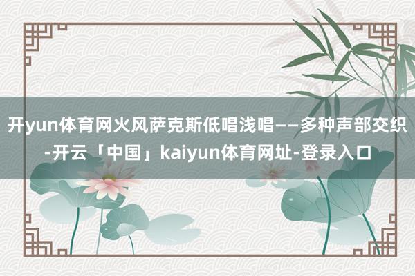 开yun体育网火风萨克斯低唱浅唱——多种声部交织-开云「中国」kaiyun体育网址-登录入口