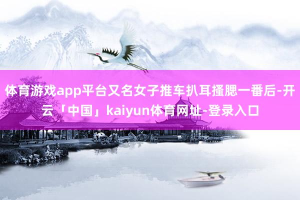 体育游戏app平台又名女子推车扒耳搔腮一番后-开云「中国」kaiyun体育网址-登录入口