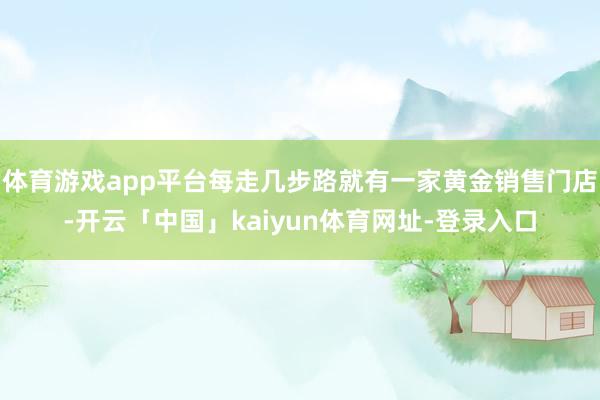 体育游戏app平台每走几步路就有一家黄金销售门店-开云「中国」kaiyun体育网址-登录入口