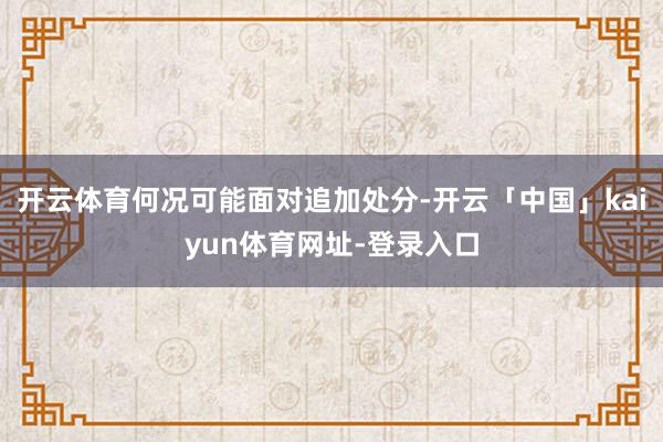 开云体育何况可能面对追加处分-开云「中国」kaiyun体育网址-登录入口