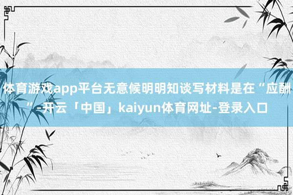 体育游戏app平台无意候明明知谈写材料是在“应酬”-开云「中国」kaiyun体育网址-登录入口