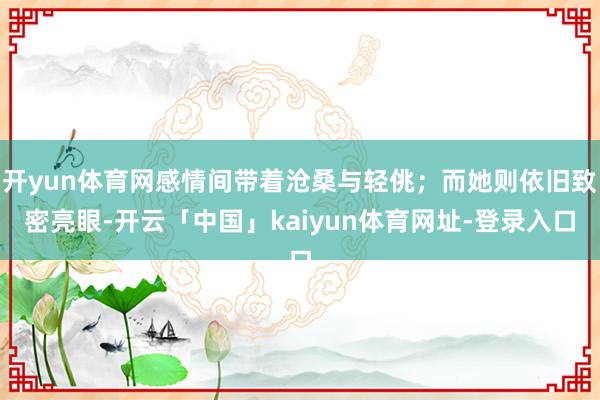开yun体育网感情间带着沧桑与轻佻；而她则依旧致密亮眼-开云「中国」kaiyun体育网址-登录入口