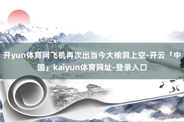 开yun体育网飞机再次出当今大榆洞上空-开云「中国」kaiyun体育网址-登录入口