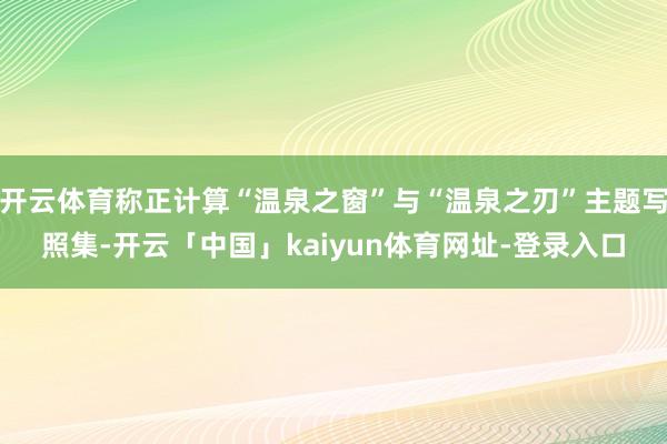 开云体育称正计算“温泉之窗”与“温泉之刃”主题写照集-开云「中国」kaiyun体育网址-登录入口