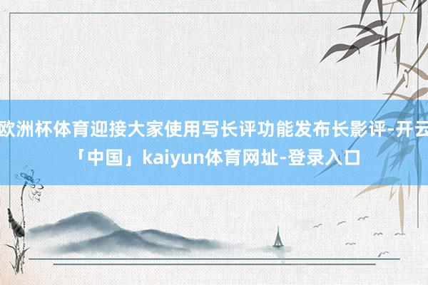 欧洲杯体育迎接大家使用写长评功能发布长影评-开云「中国」kaiyun体育网址-登录入口