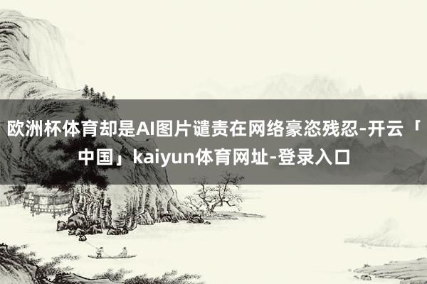 欧洲杯体育却是AI图片谴责在网络豪恣残忍-开云「中国」kaiyun体育网址-登录入口