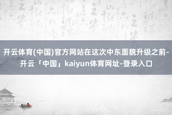 开云体育(中国)官方网站在这次中东面貌升级之前-开云「中国」kaiyun体育网址-登录入口