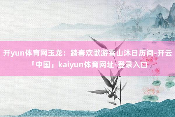 开yun体育网玉龙：踏春欢歌游雪山沐日历间-开云「中国」kaiyun体育网址-登录入口