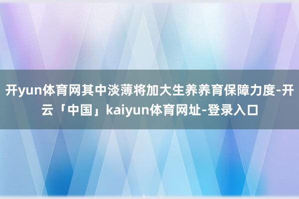 开yun体育网其中淡薄将加大生养养育保障力度-开云「中国」kaiyun体育网址-登录入口