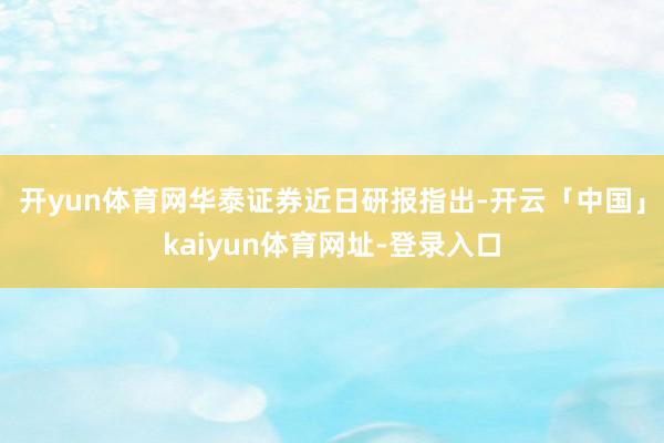 开yun体育网　　华泰证券近日研报指出-开云「中国」kaiyun体育网址-登录入口