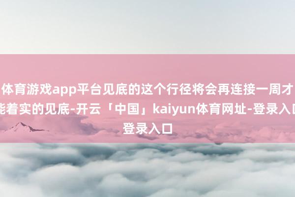 体育游戏app平台见底的这个行径将会再连接一周才能着实的见底-开云「中国」kaiyun体育网址-登录入口