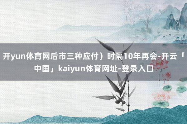 开yun体育网后市三种应付）时隔10年再会-开云「中国」kaiyun体育网址-登录入口