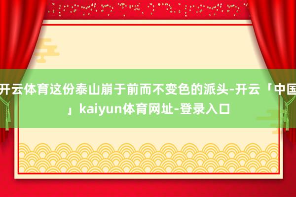 开云体育这份泰山崩于前而不变色的派头-开云「中国」kaiyun体育网址-登录入口