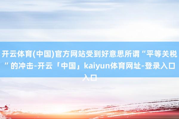 开云体育(中国)官方网站受到好意思所谓“平等关税”的冲击-开云「中国」kaiyun体育网址-登录入口