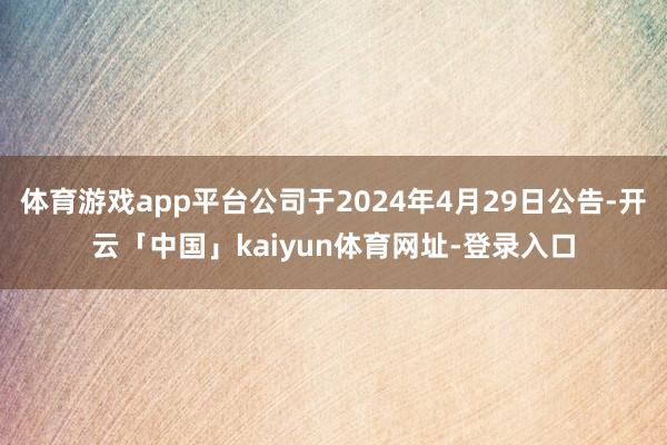 体育游戏app平台公司于2024年4月29日公告-开云「中国」kaiyun体育网址-登录入口